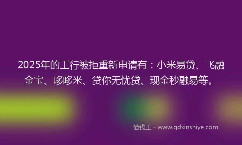 2025年的工行被拒重新申请有：小米易贷、飞融金宝、哆哆米、贷你无忧贷、现金秒融易等。