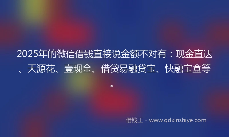 2025年的微信借钱直接说金额不对有：现金直达、天源花、壹现金、借贷易融贷宝、快融宝盒等。