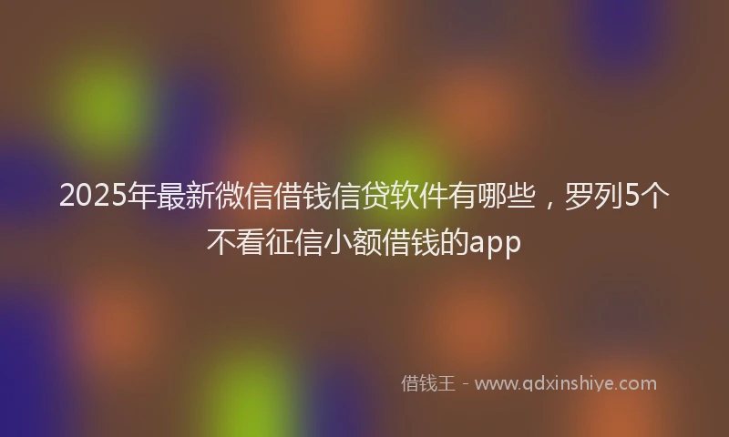 2025年最新微信借钱信贷软件有哪些，罗列5个不看征信小额借钱的app