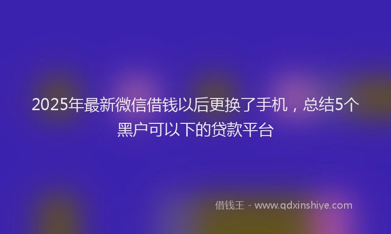 2025年最新微信借钱以后更换了手机，总结5个黑户可以下的贷款平台