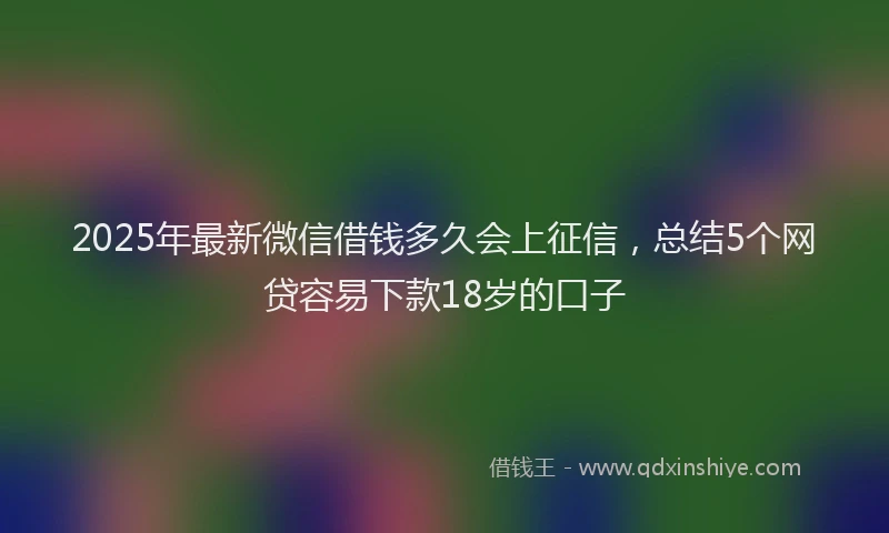 2025年最新微信借钱多久会上征信，总结5个网贷容易下款18岁的口子