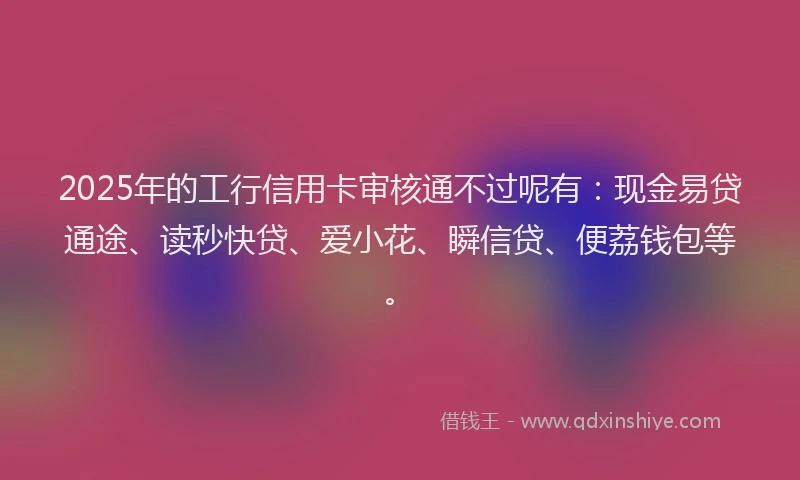 2025年的工行信用卡审核通不过呢有：现金易贷通途、读秒快贷、爱小花、瞬信贷、便荔钱包等。