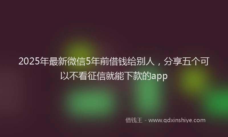 2025年最新微信5年前借钱给别人，分享五个可以不看征信就能下款的app