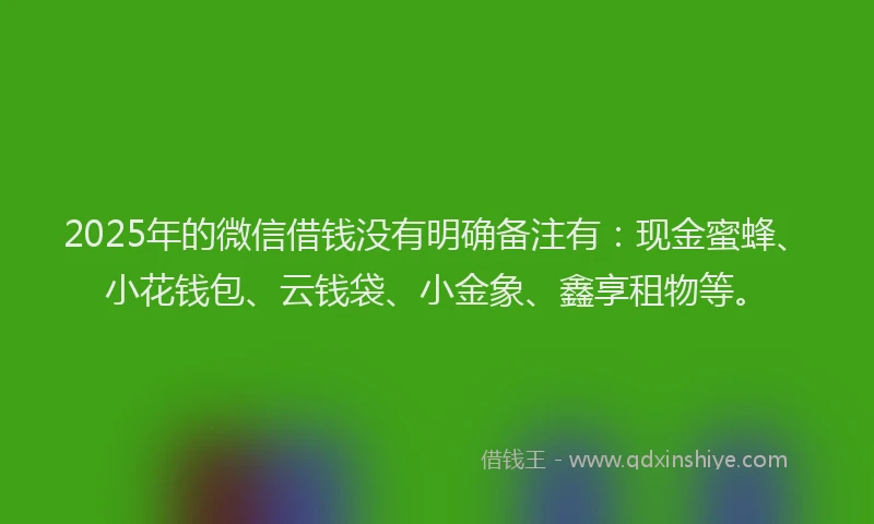 2025年的微信借钱没有明确备注有：现金蜜蜂、小花钱包、云钱袋、小金象、鑫享租物等。
