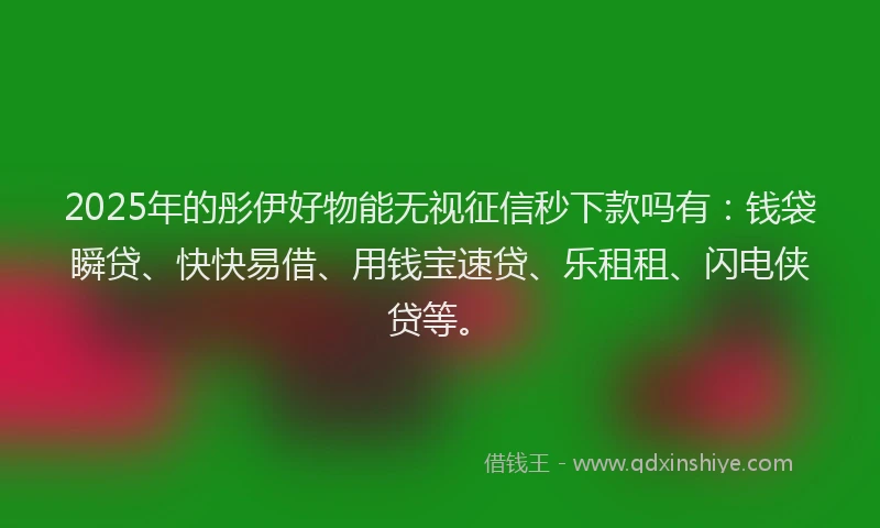 2025年的彤伊好物能无视征信秒下款吗有：钱袋瞬贷、快快易借、用钱宝速贷、乐租租、闪电侠贷等。