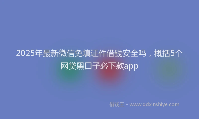2025年最新微信免填证件借钱安全吗，概括5个网贷黑口子必下款app