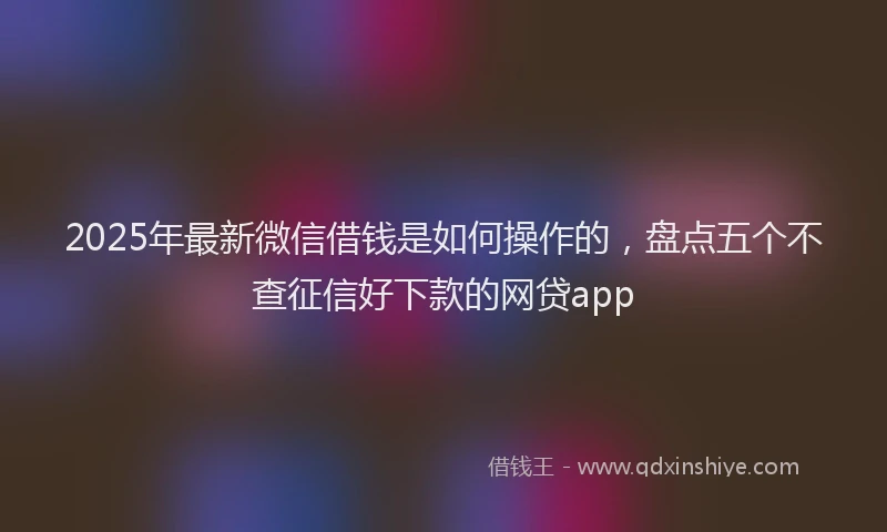 2025年最新微信借钱是如何操作的，盘点五个不查征信好下款的网贷app