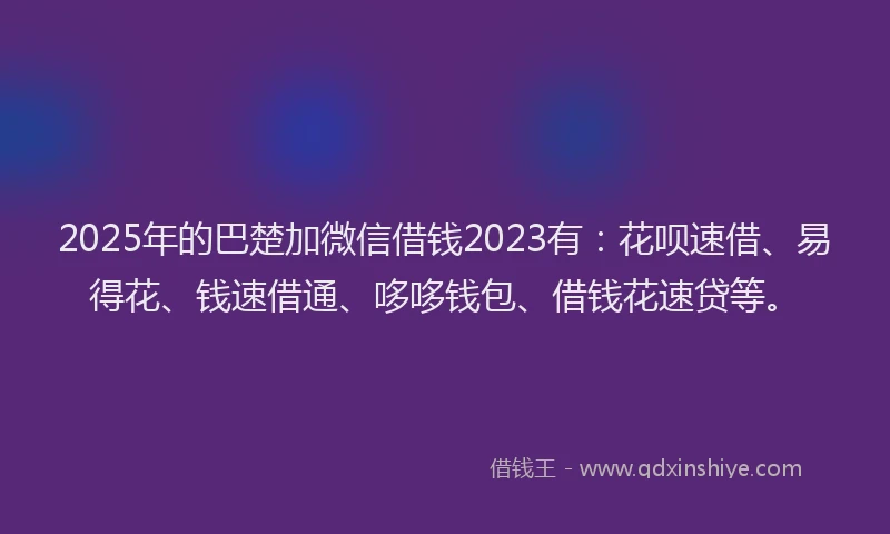 2025年的巴楚加微信借钱2023有：花呗速借、易得花、钱速借通、哆哆钱包、借钱花速贷等。