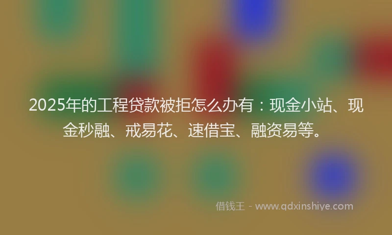 2025年的工程贷款被拒怎么办有：现金小站、现金秒融、戒易花、速借宝、融资易等。