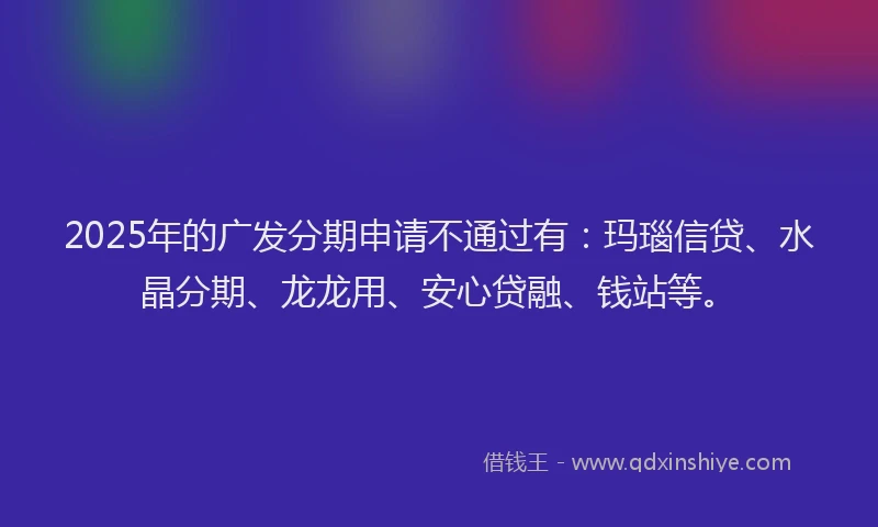 2025年的广发分期申请不通过有：玛瑙信贷、水晶分期、龙龙用、安心贷融、钱站等。