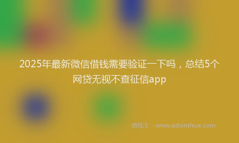 2025年最新微信借钱需要验证一下吗，总结5个网贷无视不查征信app