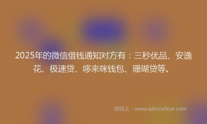 2025年的微信借钱通知对方有：三秒优品、安逸花、极速贷、哆来咪钱包、珊瑚贷等。
