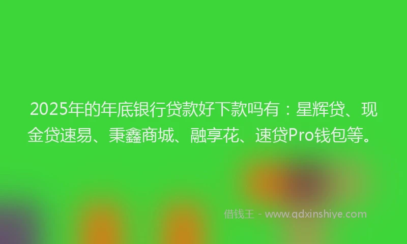 2025年的年底银行贷款好下款吗有：星辉贷、现金贷速易、秉鑫商城、融享花、速贷Pro钱包等。