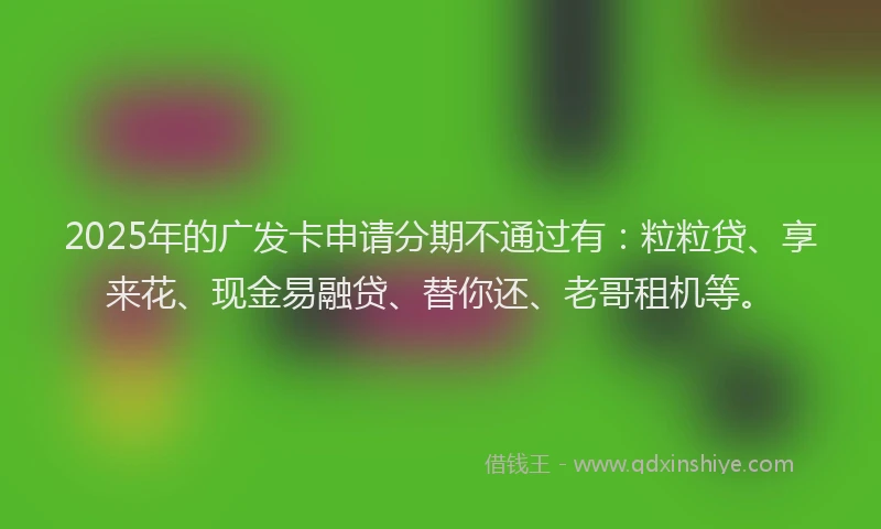 2025年的广发卡申请分期不通过有：粒粒贷、享来花、现金易融贷、替你还、老哥租机等。