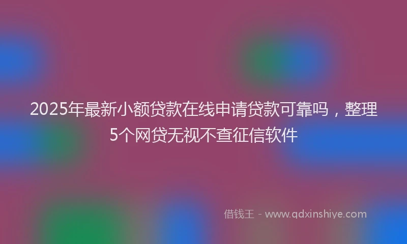 2025年最新小额贷款在线申请贷款可靠吗，整理5个网贷无视不查征信软件