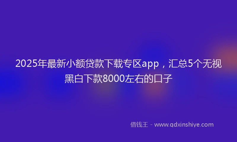 2025年最新小额贷款下载专区app，汇总5个无视黑白下款8000左右的口子