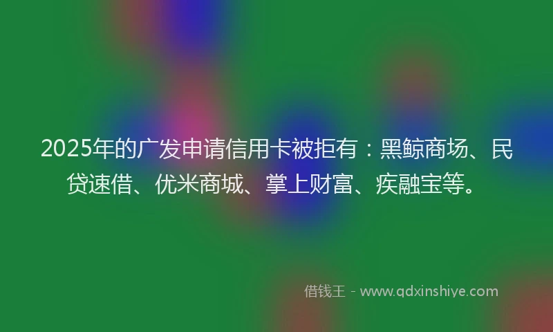 2025年的广发申请信用卡被拒有：黑鲸商场、民贷速借、优米商城、掌上财富、疾融宝等。