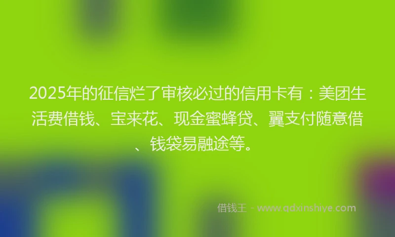 2025年的征信烂了审核必过的信用卡有：美团生活费借钱、宝来花、现金蜜蜂贷、翼支付随意借、钱袋易融途等。