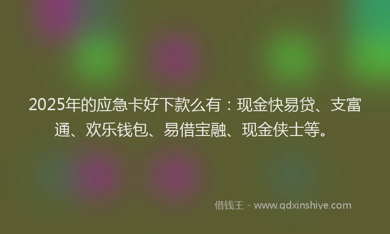 2025年的应急卡好下款么有：现金快易贷、支富通、欢乐钱包、易借宝融、现金侠士等。