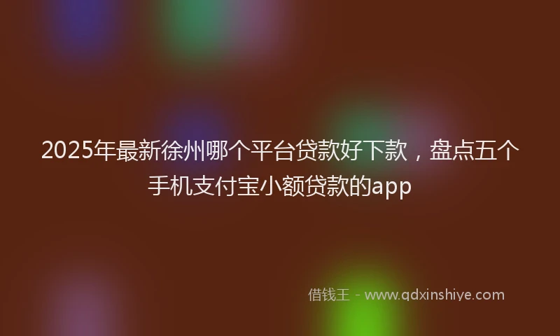 2025年最新徐州哪个平台贷款好下款，盘点五个手机支付宝小额贷款的app