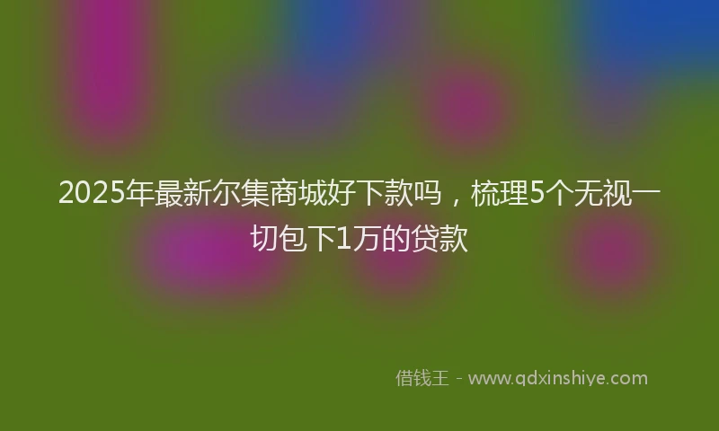 2025年最新尔集商城好下款吗，梳理5个无视一切包下1万的贷款