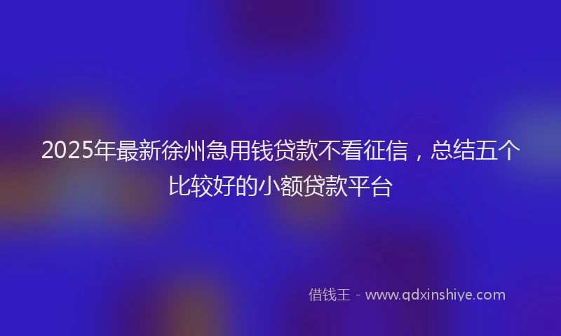 2025年最新徐州急用钱贷款不看征信，总结五个比较好的小额贷款平台