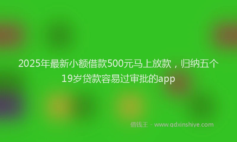2025年最新小额借款500元马上放款，归纳五个19岁贷款容易过审批的app