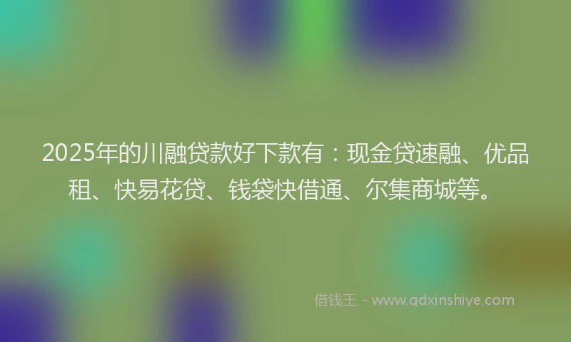 2025年的川融贷款好下款有：现金贷速融、优品租、快易花贷、钱袋快借通、尔集商城等。