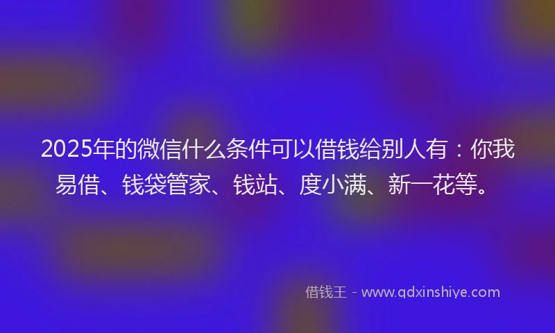 2025年的微信什么条件可以借钱给别人有：你我易借、钱袋管家、钱站、度小满、新一花等。