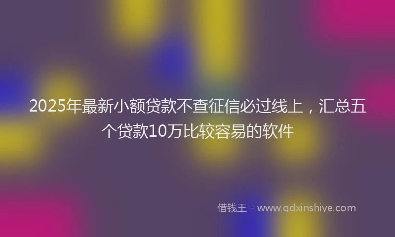 2025年最新小额贷款不查征信必过线上，汇总五个贷款10万比较容易的软件