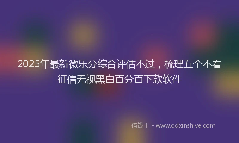 2025年最新微乐分综合评估不过，梳理五个不看征信无视黑白百分百下款软件