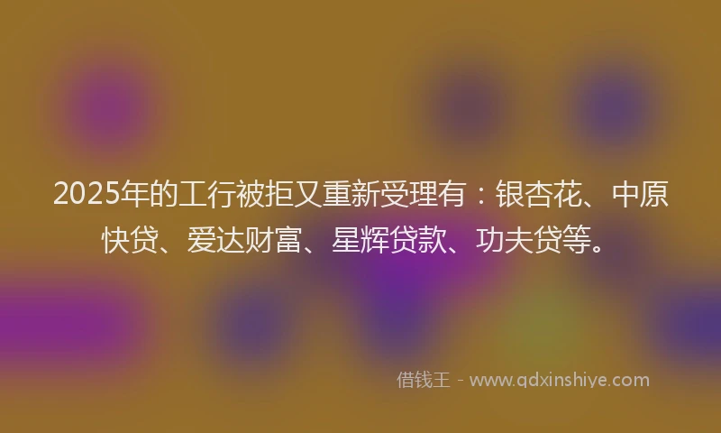 2025年的工行被拒又重新受理有：银杏花、中原快贷、爱达财富、星辉贷款、功夫贷等。