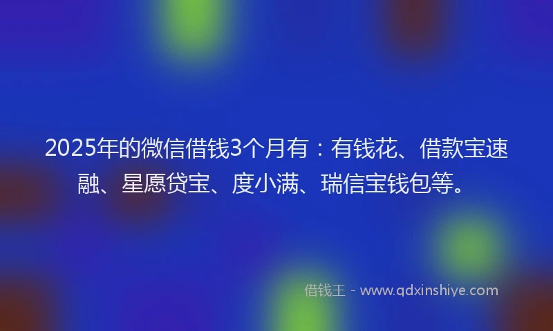 2025年的微信借钱3个月有：有钱花、借款宝速融、星愿贷宝、度小满、瑞信宝钱包等。