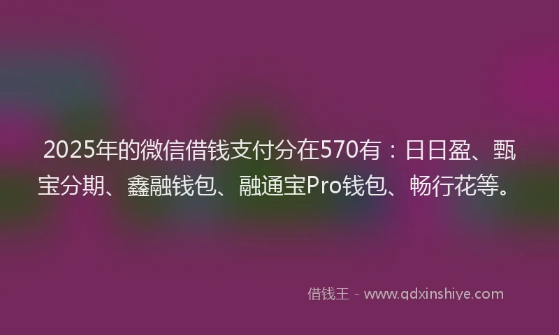 2025年的微信借钱支付分在570有：日日盈、甄宝分期、鑫融钱包、融通宝Pro钱包、畅行花等。