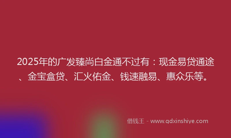 2025年的广发臻尚白金通不过有：现金易贷通途、金宝盒贷、汇火佑金、钱速融易、惠众乐等。
