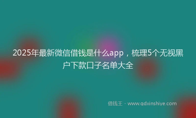 2025年最新微信借钱是什么app，梳理5个无视黑户下款口子名单大全