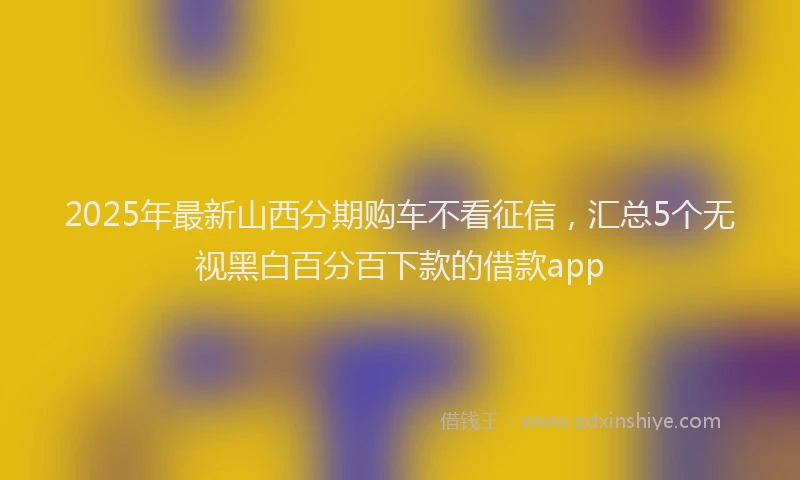 2025年最新山西分期购车不看征信，汇总5个无视黑白百分百下款的借款app