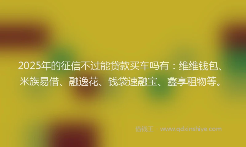 2025年的征信不过能贷款买车吗有：维维钱包、米族易借、融逸花、钱袋速融宝、鑫享租物等。