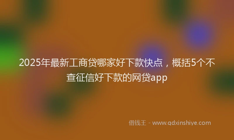 2025年最新工商贷哪家好下款快点，概括5个不查征信好下款的网贷app