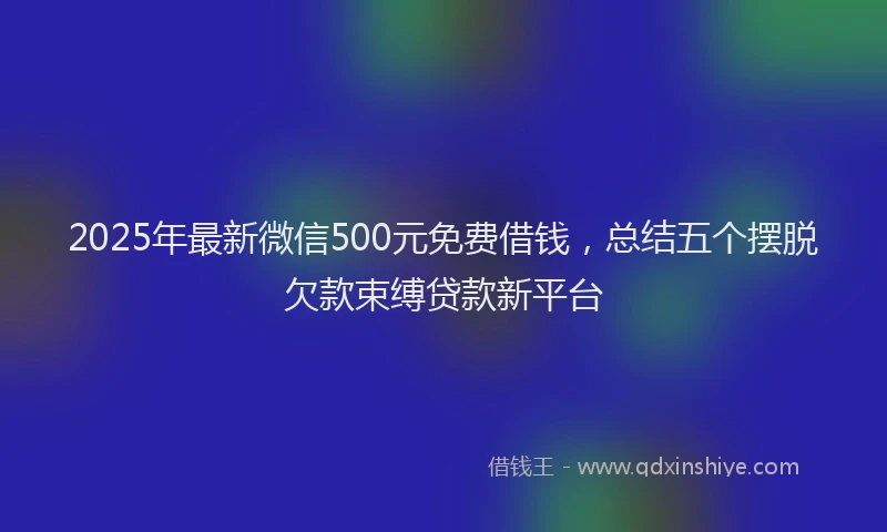 2025年最新微信500元免费借钱，总结五个摆脱欠款束缚贷款新平台