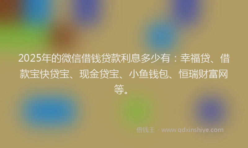 2025年的微信借钱贷款利息多少有：幸福贷、借款宝快贷宝、现金贷宝、小鱼钱包、恒瑞财富网等。