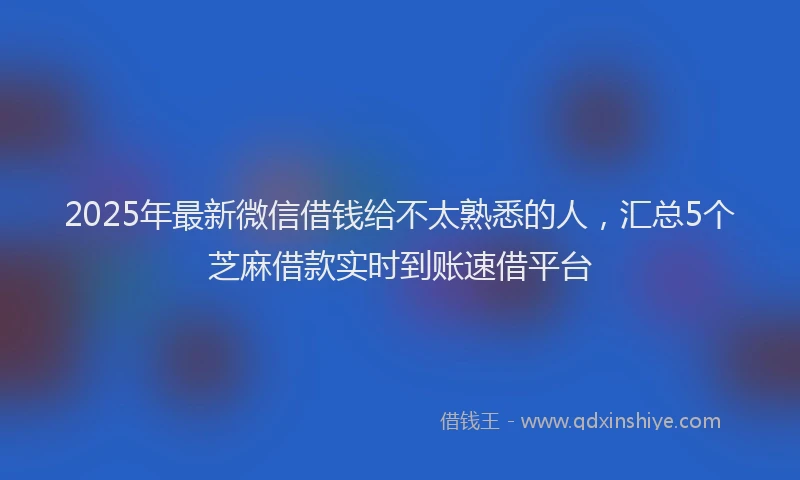 2025年最新微信借钱给不太熟悉的人，汇总5个芝麻借款实时到账速借平台