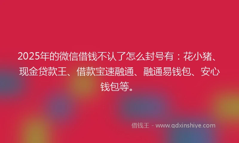 2025年的微信借钱不认了怎么封号有：花小猪、现金贷款王、借款宝速融通、融通易钱包、安心钱包等。