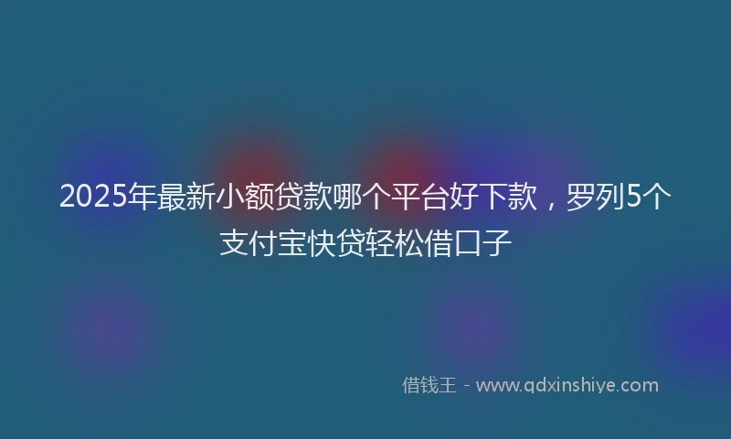2025年最新小额贷款哪个平台好下款，罗列5个支付宝快贷轻松借口子
