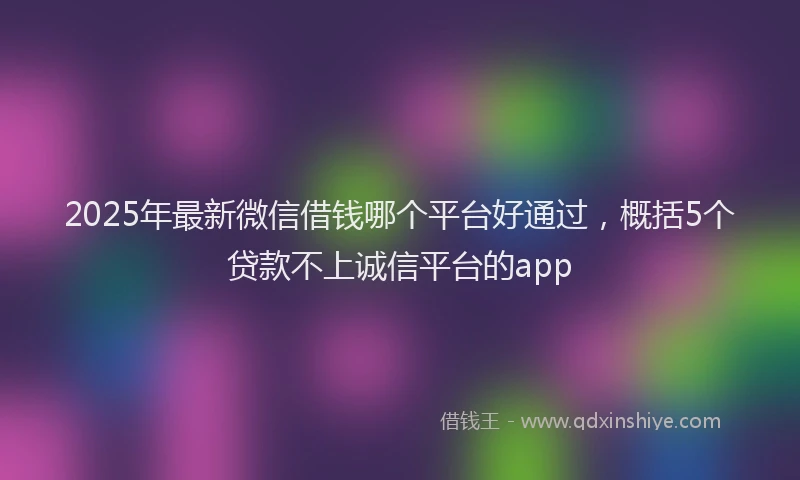 2025年最新微信借钱哪个平台好通过，概括5个贷款不上诚信平台的app