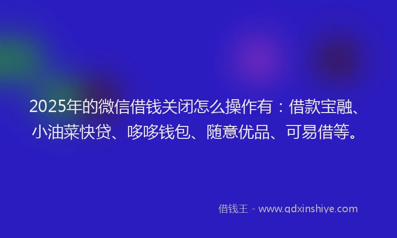 2025年的微信借钱关闭怎么操作有：借款宝融、小油菜快贷、哆哆钱包、随意优品、可易借等。
