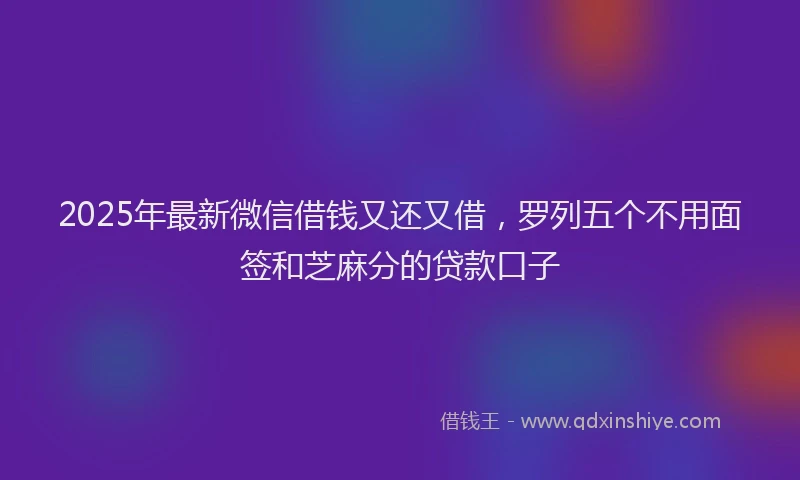 2025年最新微信借钱又还又借，罗列五个不用面签和芝麻分的贷款口子