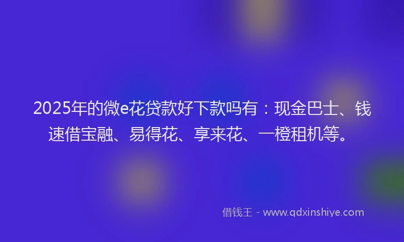 2025年的微e花贷款好下款吗有：现金巴士、钱速借宝融、易得花、享来花、一橙租机等。