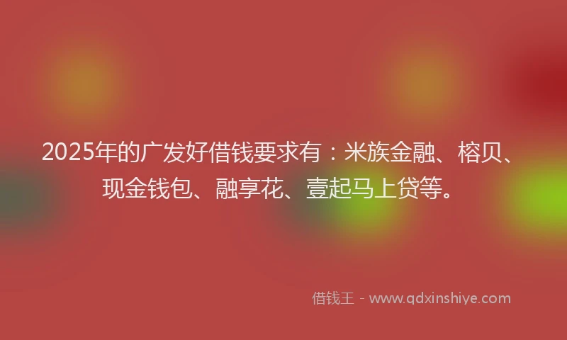 2025年的广发好借钱要求有：米族金融、榕贝、现金钱包、融享花、壹起马上贷等。