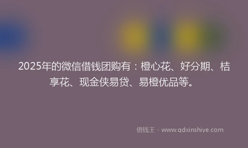 2025年的微信借钱团购有：橙心花、好分期、桔享花、现金侠易贷、易橙优品等。